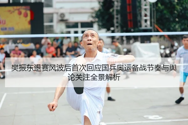 樊振东退赛风波后首次回应国乒奥运备战节奏与舆论关注全景解析