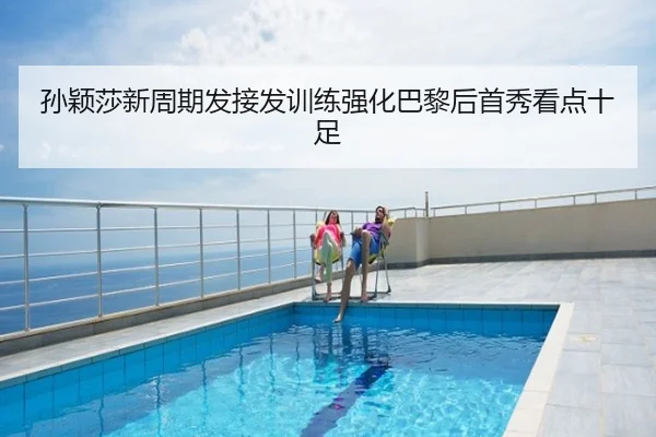孙颖莎新周期发接发训练强化巴黎后首秀看点十足